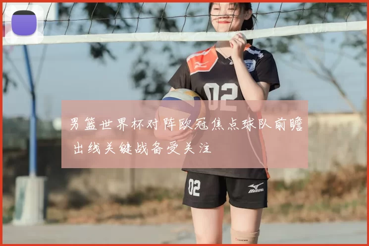 男篮世界杯对阵欧冠焦点球队前瞻 出线关键战备受关注