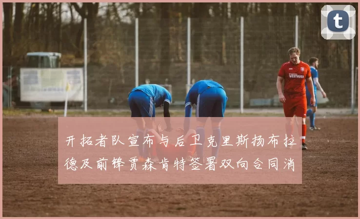 开拓者队宣布与后卫克里斯扬布拉德及前锋贾森肯特签署双向合同消息