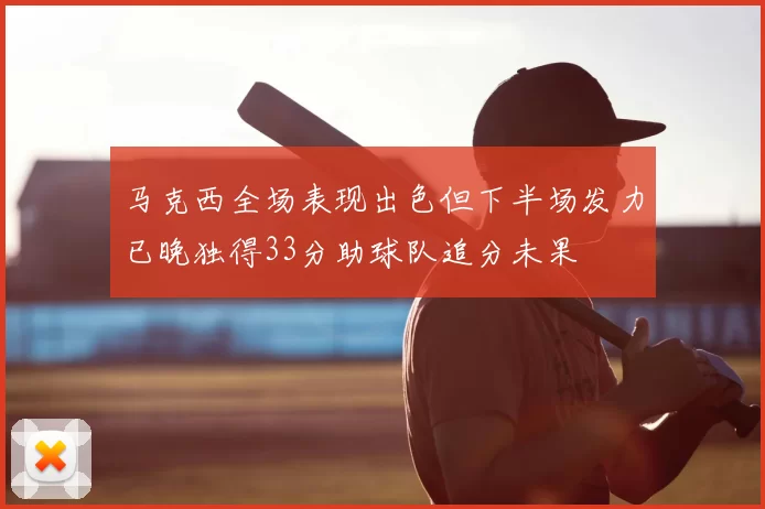 马克西全场表现出色但下半场发力已晚独得33分助球队追分未果