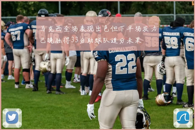 马克西全场表现出色但下半场发力已晚独得33分助球队追分未果