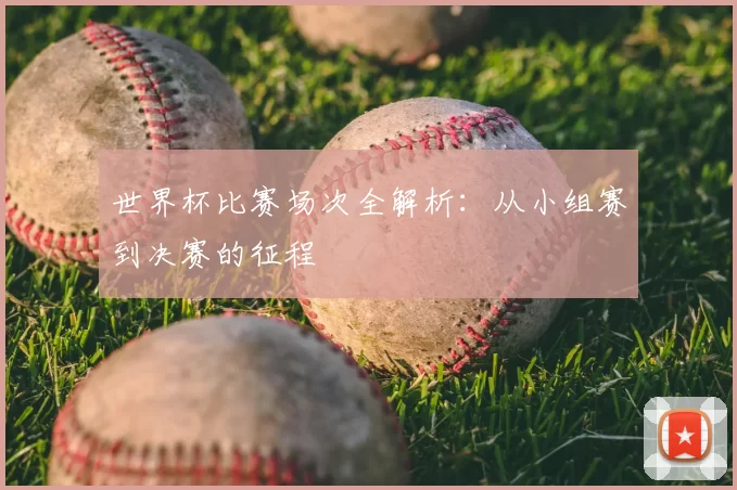 世界杯比赛场次全解析:从小组赛到决赛的征程