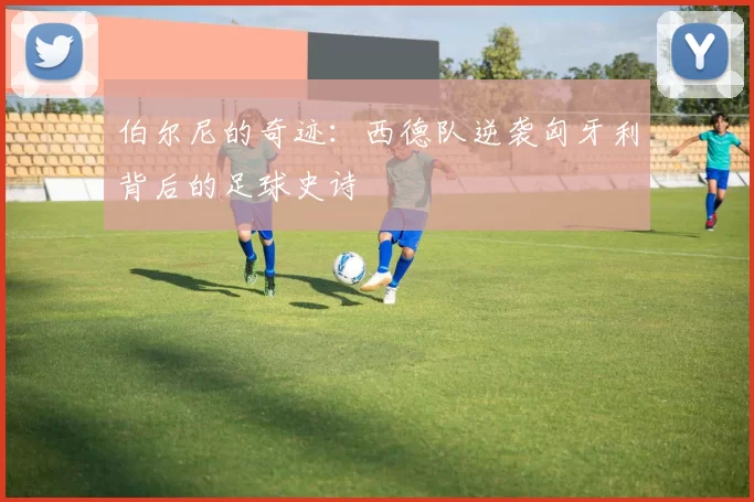 伯尔尼的奇迹:西德队逆袭匈牙利背后的足球史诗